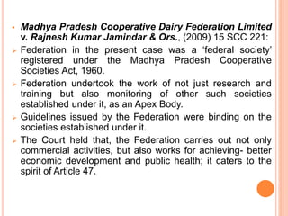  Madhya Pradesh Cooperative Dairy Federation Limited
v. Rajnesh Kumar Jamindar & Ors., (2009) 15 SCC 221:
 Federation in the present case was a ‘federal society’
registered under the Madhya Pradesh Cooperative
Societies Act, 1960.
 Federation undertook the work of not just research and
training but also monitoring of other such societies
established under it, as an Apex Body.
 Guidelines issued by the Federation were binding on the
societies established under it.
 The Court held that, the Federation carries out not only
commercial activities, but also works for achieving- better
economic development and public health; it caters to the
spirit of Article 47.
 