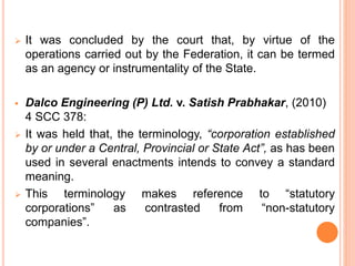  It was concluded by the court that, by virtue of the
operations carried out by the Federation, it can be termed
as an agency or instrumentality of the State.
 Dalco Engineering (P) Ltd. v. Satish Prabhakar, (2010)
4 SCC 378:
 It was held that, the terminology, “corporation established
by or under a Central, Provincial or State Act”, as has been
used in several enactments intends to convey a standard
meaning.
 This terminology makes reference to “statutory
corporations” as contrasted from “non-statutory
companies”.
 