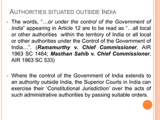 AUTHORITIES SITUATED OUTSIDE INDIA
 The words, “…or under the control of the Government of
India” appearing in Article 12 are to be read as “…all local
or other authorities within the territory of India or all local
or other authorities under the Control of the Government of
India…”. (Ramamurthy v. Chief Commissioner, AIR
1963 SC 1464; Masthan Sahib v. Chief Commissioner,
AIR 1963 SC 533)
 Where the control of the Government of India extends to
an authority outside India, the Superior Courts in India can
exercise their ‘Constitutional Jurisdiction’ over the acts of
such administrative authorities by passing suitable orders.
 