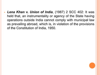  Lena Khan v. Union of India, (1987) 2 SCC 402: It was
held that, an instrumentality or agency of the State having
operations outside India cannot comply with municipal law
as prevailing abroad, which is, in violation of the provisions
of the Constitution of India, 1950.
 