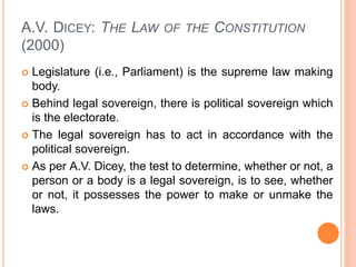 A.V. DICEY: THE LAW OF THE CONSTITUTION
(2000)
 Legislature (i.e., Parliament) is the supreme law making
body.
 Behind legal sovereign, there is political sovereign which
is the electorate.
 The legal sovereign has to act in accordance with the
political sovereign.
 As per A.V. Dicey, the test to determine, whether or not, a
person or a body is a legal sovereign, is to see, whether
or not, it possesses the power to make or unmake the
laws.
 