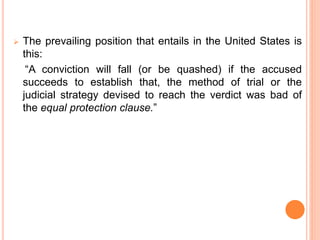  The prevailing position that entails in the United States is
this:
“A conviction will fall (or be quashed) if the accused
succeeds to establish that, the method of trial or the
judicial strategy devised to reach the verdict was bad of
the equal protection clause.”
 