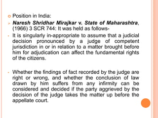  Position in India:
 Naresh Shridhar Mirajkar v. State of Maharashtra,
(1966) 3 SCR 744: It was held as follows-
• It is singularly in-appropriate to assume that a judicial
decision pronounced by a judge of competent
jurisdiction in or in relation to a matter brought before
him for adjudication can affect the fundamental rights
of the citizens.
• Whether the findings of fact recorded by the judge are
right or wrong, and whether the conclusion of law
drawn by him suffers from any infirmity can be
considered and decided if the party aggrieved by the
decision of the judge takes the matter up before the
appellate court.
 