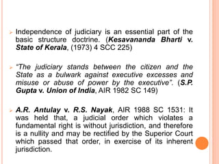  Independence of judiciary is an essential part of the
basic structure doctrine. (Kesavananda Bharti v.
State of Kerala, (1973) 4 SCC 225)
 “The judiciary stands between the citizen and the
State as a bulwark against executive excesses and
misuse or abuse of power by the executive”. (S.P.
Gupta v. Union of India, AIR 1982 SC 149)
 A.R. Antulay v. R.S. Nayak, AIR 1988 SC 1531: It
was held that, a judicial order which violates a
fundamental right is without jurisdiction, and therefore
is a nullity and may be rectified by the Superior Court
which passed that order, in exercise of its inherent
jurisdiction.
 
