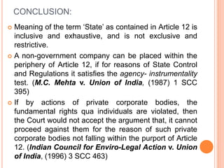 CONCLUSION:
 Meaning of the term ‘State’ as contained in Article 12 is
inclusive and exhaustive, and is not exclusive and
restrictive.
 A non-government company can be placed within the
periphery of Article 12, if for reasons of State Control
and Regulations it satisfies the agency- instrumentality
test. (M.C. Mehta v. Union of India, (1987) 1 SCC
395)
 If by actions of private corporate bodies, the
fundamental rights qua individuals are violated, then
the Court would not accept the argument that, it cannot
proceed against them for the reason of such private
corporate bodies not falling within the purport of Article
12. (Indian Council for Enviro-Legal Action v. Union
of India, (1996) 3 SCC 463)
 