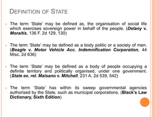 DEFINITION OF STATE
 The term ‘State’ may be defined as, the organisation of social life
which exercises sovereign power in behalf of the people. (Delany v.
Moraitis, 136 F. 2d 129, 130)
 The term ‘State’ may be defined as a body politic or a society of men.
(Beagle v. Motor Vehicle Acc. Indemnification Corporation, 44
Misc. 2d 636)
 The term ‘State’ may be defined as a body of people occupying a
definite territory and politically organised, under one government.
(State ex. rel. Maisano v. Mitchell, 231 A. 2d 539, 542)
 The term ‘State’ has within its sweep governmental agencies
authorised by the State, such as municipal corporations. (Black’s Law
Dictionary, Sixth Edition)
 