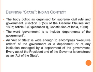 DEFINING “STATE”: INDIAN CONTEXT
 The body politic as organised for supreme civil rule and
government. (Section 3 (58) of the General Clauses Act,
1897; Article 3 (Explanation I), Constitution of India, 1950)
 The word ‘government’ is to include ‘departments of the
government’.
 An ‘Act of State’ is wide enough to encompass ‘executive
orders’ of the government or a department or of any
institution managed by a department of the government.
Every act of the President and of the Governor is construed
as an ‘Act of the State’.
 