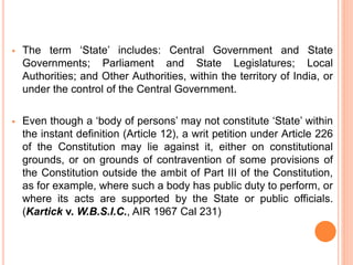  The term ‘State’ includes: Central Government and State
Governments; Parliament and State Legislatures; Local
Authorities; and Other Authorities, within the territory of India, or
under the control of the Central Government.
 Even though a ‘body of persons’ may not constitute ‘State’ within
the instant definition (Article 12), a writ petition under Article 226
of the Constitution may lie against it, either on constitutional
grounds, or on grounds of contravention of some provisions of
the Constitution outside the ambit of Part III of the Constitution,
as for example, where such a body has public duty to perform, or
where its acts are supported by the State or public officials.
(Kartick v. W.B.S.I.C., AIR 1967 Cal 231)
 