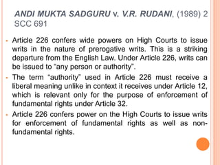 ANDI MUKTA SADGURU V. V.R. RUDANI, (1989) 2
SCC 691
 Article 226 confers wide powers on High Courts to issue
writs in the nature of prerogative writs. This is a striking
departure from the English Law. Under Article 226, writs can
be issued to “any person or authority”.
 The term “authority” used in Article 226 must receive a
liberal meaning unlike in context it receives under Article 12,
which is relevant only for the purpose of enforcement of
fundamental rights under Article 32.
 Article 226 confers power on the High Courts to issue writs
for enforcement of fundamental rights as well as non-
fundamental rights.
 