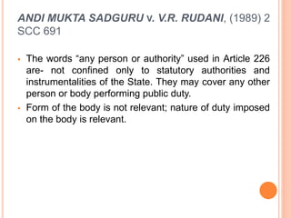 ANDI MUKTA SADGURU V. V.R. RUDANI, (1989) 2
SCC 691
 The words “any person or authority” used in Article 226
are- not confined only to statutory authorities and
instrumentalities of the State. They may cover any other
person or body performing public duty.
 Form of the body is not relevant; nature of duty imposed
on the body is relevant.
 