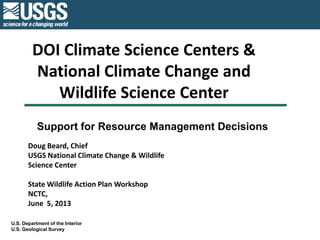 DOI Climate Science Centers &
National Climate Change and
Wildlife Science Center
U.S. Department of the Interior
U.S. Geological Survey
Support for Resource Management Decisions
Doug Beard, Chief
USGS National Climate Change & Wildlife
Science Center
State Wildlife Action Plan Workshop
NCTC,
June 5, 2013
 