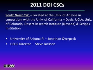 2011 DOI CSCs
South West CSC – Located at the Univ. of Arizona in
consortium with the Univ. of California – Davis, UCLA, Univ.
of Colorado, Desert Research Institute (Nevada) & Scripps
Institution
• University of Arizona PI – Jonathan Overpeck
• USGS Director – Steve Jackson
 