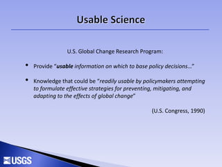 U.S. Global Change Research Program:
• Provide “usable information on which to base policy decisions…”
• Knowledge that could be “readily usable by policymakers attempting
to formulate effective strategies for preventing, mitigating, and
adapting to the effects of global change”
(U.S. Congress, 1990)
 