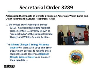 Secretarial Order 3289
… the United States Geological Survey
(USGS) has been developing regional
science centers … currently known as
"regional hubs“ of the National Climate
Change and Wildlife Science Center…
The Climate Change & Energy Response
Council will work with USGS and other
Department bureaus to rename these
regional science centers as Regional
Climate Science Centers and broaden
their mandate …
Addressing the Impacts of Climate Change on America's Water, Land, and
Other Natural and Cultural Resources (9/14/09)
 