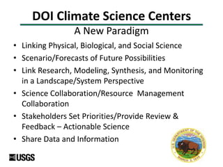 DOI Climate Science Centers
A New Paradigm
• Linking Physical, Biological, and Social Science
• Scenario/Forecasts of Future Possibilities
• Link Research, Modeling, Synthesis, and Monitoring
in a Landscape/System Perspective
• Science Collaboration/Resource Management
Collaboration
• Stakeholders Set Priorities/Provide Review &
Feedback – Actionable Science
• Share Data and Information
 