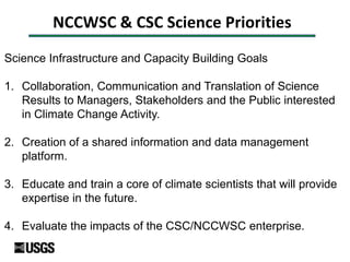 NCCWSC & CSC Science Priorities
Science Infrastructure and Capacity Building Goals
1. Collaboration, Communication and Translation of Science
Results to Managers, Stakeholders and the Public interested
in Climate Change Activity.
2. Creation of a shared information and data management
platform.
3. Educate and train a core of climate scientists that will provide
expertise in the future.
4. Evaluate the impacts of the CSC/NCCWSC enterprise.
 