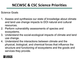 NCCWSC & CSC Science Priorities
Science Goals
1. Assess and synthesize our state of knowledge about climate
and land use change impacts to DOI natural and cultural
resources.
2. Perform vulnerability assessments of species and
ecosystems.
3. Understand the social-ecological impacts of climate and land
use change.
4. Understand the interactions between climate and the
physical, biological, and chemical forces that influence the
structure and functioning of ecosystems and the goods and
services they provide.
 