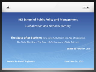 The	
  State	
  a(er	
  Sta*sm:	
  New	
  state	
  Ac*vi*es	
  in	
  the	
  Age	
  of	
  Liberalism	
  
The	
  State	
  Also	
  Rises:	
  The	
  Roots	
  of	
  Contemporary	
  State	
  Ac*vism	
  
	
  
	
  	
  	
  	
  	
  	
  	
  	
  	
  	
  	
  	
  	
  	
  	
  	
  	
  	
  	
  	
  	
  	
  	
  	
  	
  	
  	
  	
  	
  	
  	
  	
  	
  	
  	
  	
  	
  	
  	
  	
  	
  	
  	
  	
  	
  	
  	
  	
  	
  	
  	
  	
  	
  	
  	
  	
  	
  	
  	
  	
  	
  	
  	
  	
  	
  	
  	
  	
  	
  	
  	
  	
  	
  	
  	
  	
  	
  	
  	
  	
  	
  	
  	
  	
  	
  	
  	
  	
  	
  	
  	
  	
  	
  	
  	
  	
  	
  	
  	
  	
  	
  	
  	
  	
  	
  	
  	
  	
  	
  	
  	
  	
  	
  Edited	
  by	
  Jonah	
  D.	
  Levy	
  
KDI	
  School	
  of	
  Public	
  Policy	
  and	
  Management	
  
Globaliza(on	
  and	
  Na(onal	
  Iden(ty	
  
Present	
  by	
  Bronh	
  Sopheana 	
   	
   	
   	
  Date:	
  Nov	
  20,	
  2013	
  
 