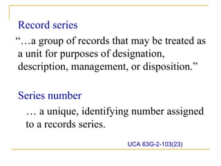 Record series
“…a group of records that may be treated as
a unit for purposes of designation,
description, management, or disposition.”

Series number
 … a unique, identifying number assigned
 to a records series.
                         UCA 63G-2-103(23)
 