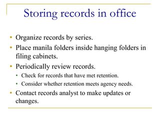 Storing records in office
• Organize records by series.
• Place manila folders inside hanging folders in
  filing cabinets.
• Periodically review records.
  • Check for records that have met retention.
  • Consider whether retention meets agency needs.
• Contact records analyst to make updates or
  changes.
 