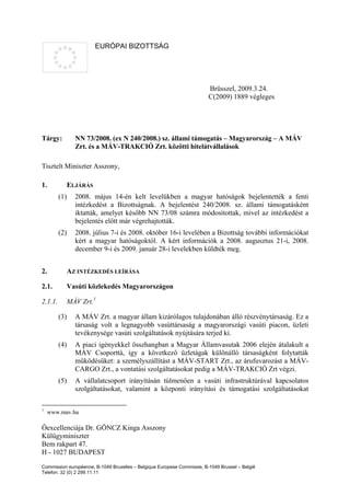 EURÓPAI BIZOTTSÁG




                                                                         Brüsszel, 2009.3.24.
                                                                         C(2009) 1889 végleges




Tárgy:           NN 73/2008. (ex N 240/2008.) sz. állami támogatás – Magyarország – A MÁV
                 Zrt. és a MÁV-TRAKCIÓ Zrt. közötti hitelátvállalások

Tisztelt Miniszter Asszony,

1.             ELJÁRÁS
         (1)     2008. május 14-én kelt levelükben a magyar hatóságok bejelentették a fenti
                 intézkedést a Bizottságnak. A bejelentést 240/2008. sz. állami támogatásként
                 iktatták, amelyet később NN 73/08 számra módosítottak, mivel az intézkedést a
                 bejelentés előtt már végrehajtották.
         (2)     2008. július 7-i és 2008. október 16-i levelében a Bizottság további információkat
                 kért a magyar hatóságoktól. A kért információk a 2008. augusztus 21-i, 2008.
                 december 9-i és 2009. január 28-i levelekben küldték meg.


2.             AZ INTÉZKEDÉS LEÍRÁSA

2.1.           Vasúti közlekedés Magyarországon

2.1.1.         MÁV Zrt.1

         (3)     A MÁV Zrt. a magyar állam kizárólagos tulajdonában álló részvénytársaság. Ez a
                 társaság volt a legnagyobb vasúttársaság a magyarországi vasúti piacon, üzleti
                 tevékenysége vasúti szolgáltatások nyújtására terjed ki.
         (4)     A piaci igényekkel összhangban a Magyar Államvasutak 2006 elején átalakult a
                 MÁV Csoporttá, így a következő üzletágak különálló társaságként folytatták
                 működésüket: a személyszállítást a MÁV-START Zrt., az árufuvarozást a MÁV-
                 CARGO Zrt., a vontatási szolgáltatásokat pedig a MÁV-TRAKCIÓ Zrt végzi.
         (5)     A vállalatcsoport irányításán túlmenően a vasúti infrastruktúrával kapcsolatos
                 szolgáltatásokat, valamint a központi irányítási és támogatási szolgáltatásokat

1
     www.mav.hu

Őexcellenciája Dr. GÖNCZ Kinga Asszony
Külügyminiszter
Bem rakpart 47.
H - 1027 BUDAPEST
Commission européenne, B-1049 Bruxelles – Belgique Europese Commissie, B-1049 Brussel – België
Telefon: 32 (0) 2 299.11.11
 