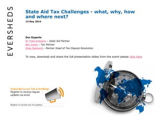 1
State Aid Tax Challenges - what, why, how
and where next?
13 May 2016
Our Experts
Dr Totis Kotsonis – State Aid Partner
Ben Jones – Tax Partner
Giles Salmond – Partner Head of Tax Dispute Resolution
To view, download and share the full presentation slides from the event please click here
 