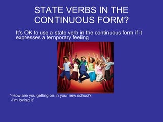 STATE VERBS IN THE CONTINUOUS FORM? It’s OK to use a state verb in the continuous form if it expresses a temporary feeling “ -How are you getting on in your new school?  -I’m loving it” 