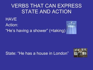 VERBS THAT CAN EXPRESS STATE AND ACTION HAVE Action: “ He’s having a shower” (=taking) State: “He has a house in London” 