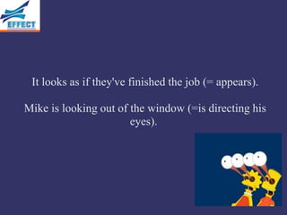 It looks as if they've finished the job (= appears).

Mike is looking out of the window (=is directing his
                       eyes).
 