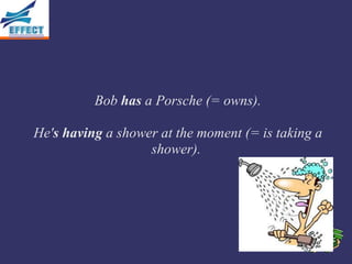Bob has a Porsche (= owns).

He's having a shower at the moment (= is taking a
                   shower).
 