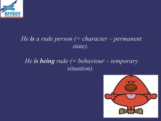 He is a rude person (= character – permanent
                   state).

 He is being rude (= behaviour – temporary
                 situation).
 