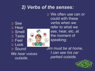 2) Verbs of the senses:
                 ➲   We often use can or
                     could with these
➲See                 verbs when we
➲Hear                refer to what we
➲Smell               see, hear, etc. at
➲Taste               the moment of
➲Feel                speaking:
➲Look
➲Sound           Jim must be at home,
We hear voices     I can see his car
 outside.          parked outside.
 