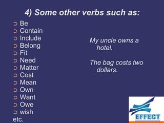 4) Some other verbs such as:
➲ Be
➲ Contain
➲ Include          My uncle owns a
➲ Belong            hotel.
➲ Fit
➲ Need             The bag costs two
➲ Matter             dollars.
➲ Cost
➲ Mean
➲ Own
➲ Want
➲ Owe
➲ wish
etc.
 