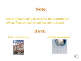 Note:
Some of them may be used in the continuous
when they express an action (not a state)
HAVE
He has a flat in London
He’s having a shower