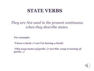 STATE VERBS
They are Not used in the present continuous
when they describe states.
For example:
*I have a book. ( not I’m having a book)
*This soup tastes of garlic. ( not this soup is tasting of
garlic…)