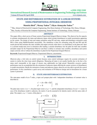 e-ISSN: 2582-5208
International Research Journal of Modernization in Engineering Technology and Science
Volume:02/Issue:04/April-2020 www.irjmets.com
www.irjmets.com @International Research Journal of Modernization in Engineering, Technology and Science
[111]
STATE AND DISTURBANCE ESTIMATION OF A LINEAR SYSTEMS
USING PROPORTIONAL INTEGRAL OBSERVER
Mustefa Jibril*1
, Messay Tadese*2
, Eliyas Alemayehu Tadese*3
*1,2
Msc, School of Electrical & Computer Engineering, Dire Dawa Institute of Technology, Dire Dawa, Ethiopia
*3
Msc, Faculty of Electrical & Computer Engineering, Jimma Institute of Technology, Jimma, Ethiopia
ABSTRACT
This paper offers a short survey of linear systems Proportional-Integral-Observer design. This observer has the capacity
to estimate simultaneously the states and unknown inputs which include disturbances or model uncertainties appearing
on the system. The design of state and output estimation using PO and state, output and disturbance estimation using
PIO is done using Matlab/Simulink successfully. The simulation is done for estimating using PO and PIO and the
results proved that estimates the state variables and output correctly when there is no disturbance in the plant and there
is a constant steady-state error in estimation after leading a constant disturbance into the plant for both state variables
and plant output for the Proportional Observer and there is ability to estimate state variables, disturbance and system
output correctly with or without the disturbance in plant for the Proportional Integral Observer.
Keywords: Proportional Integral Observer, Proportional Observer, uncertainties
I. INTRODUCTION
Observers play a vital rules on control system because some control techniques require the accurate estimation of
system to realize the close loop control obligations. Measuring all states is not usually feasible due to the fact a few
states aren't measurable or the usage of sensors may additionally too high priced. Meanwhile excessive quality
performance may be accomplished thru the estimation of unknown inputs affecting the system inclusive of disturbances
or model uncertainties. Beside the estimation of states and unknown inputs, observers are also able to growth the control
performance. In this contribution a quick survey and evaluation of PI-Observer design and its formulation for a linear
system is presented
II. STATE AND DISTURBANCE ESTIMATION
The state-space model of an nth
order, p input and qoutput plant with l independent disturbance of constant value is
described as:
 
˙
1
˙ 0
x Ax Bu Ed
d
   

 
The plant state vector x is n × 1, the plant input vector u is p × 1, and the independent disturbance d is an l × 1 vector. In
case of the disturbance model is unknown, the matrix E can be assumed to be identity matrix with the same order of
plant. The output y, a q × 1 vector, of the plant is:
 2y Cx
Figure 1: Block diagram of proportional observer
 