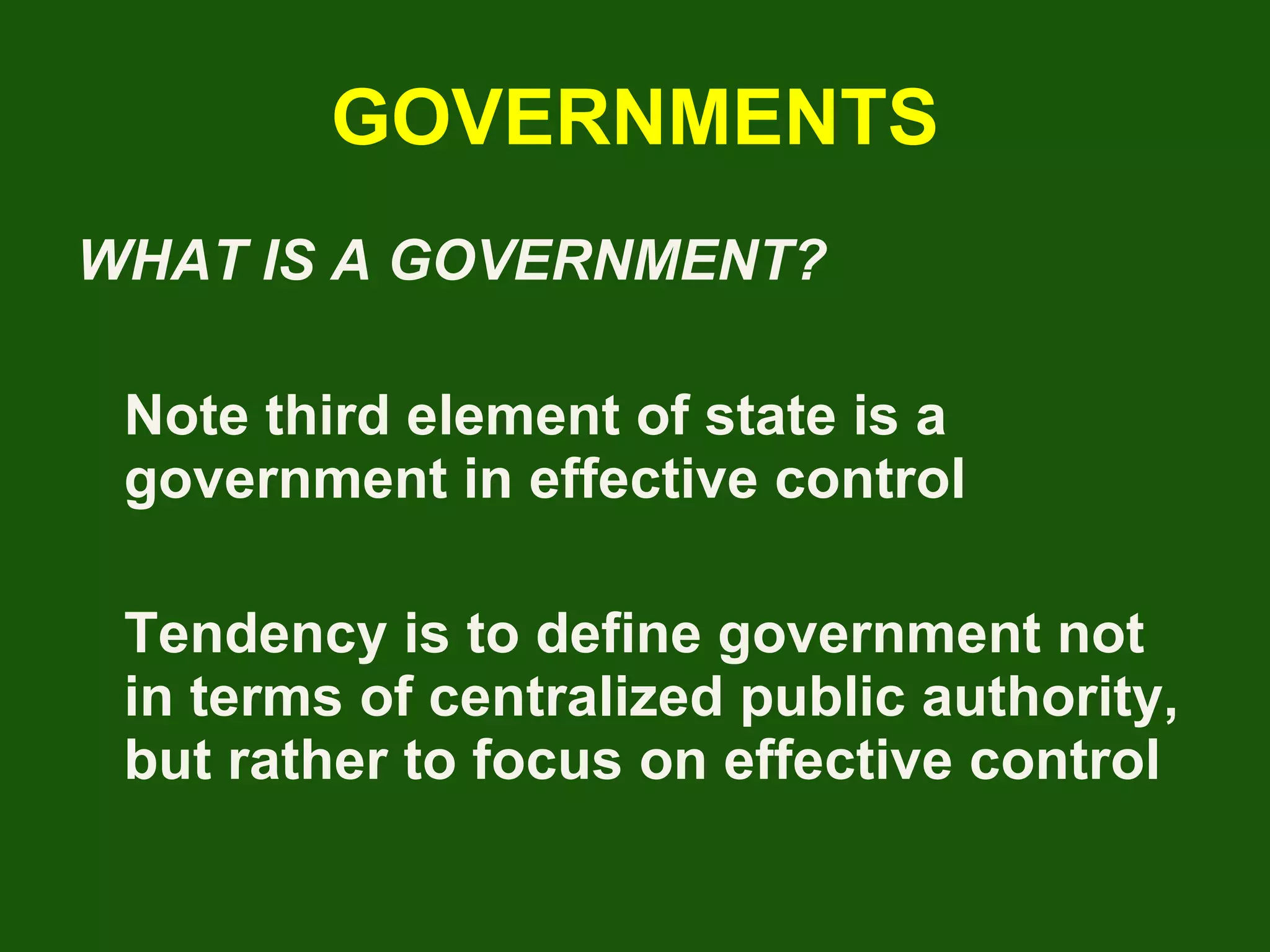 GOVERNMENTS WHAT IS A GOVERNMENT? Note third element of state is a government in effective control Tendency is to define government not in terms of centralized public authority, but rather to focus on effective control 