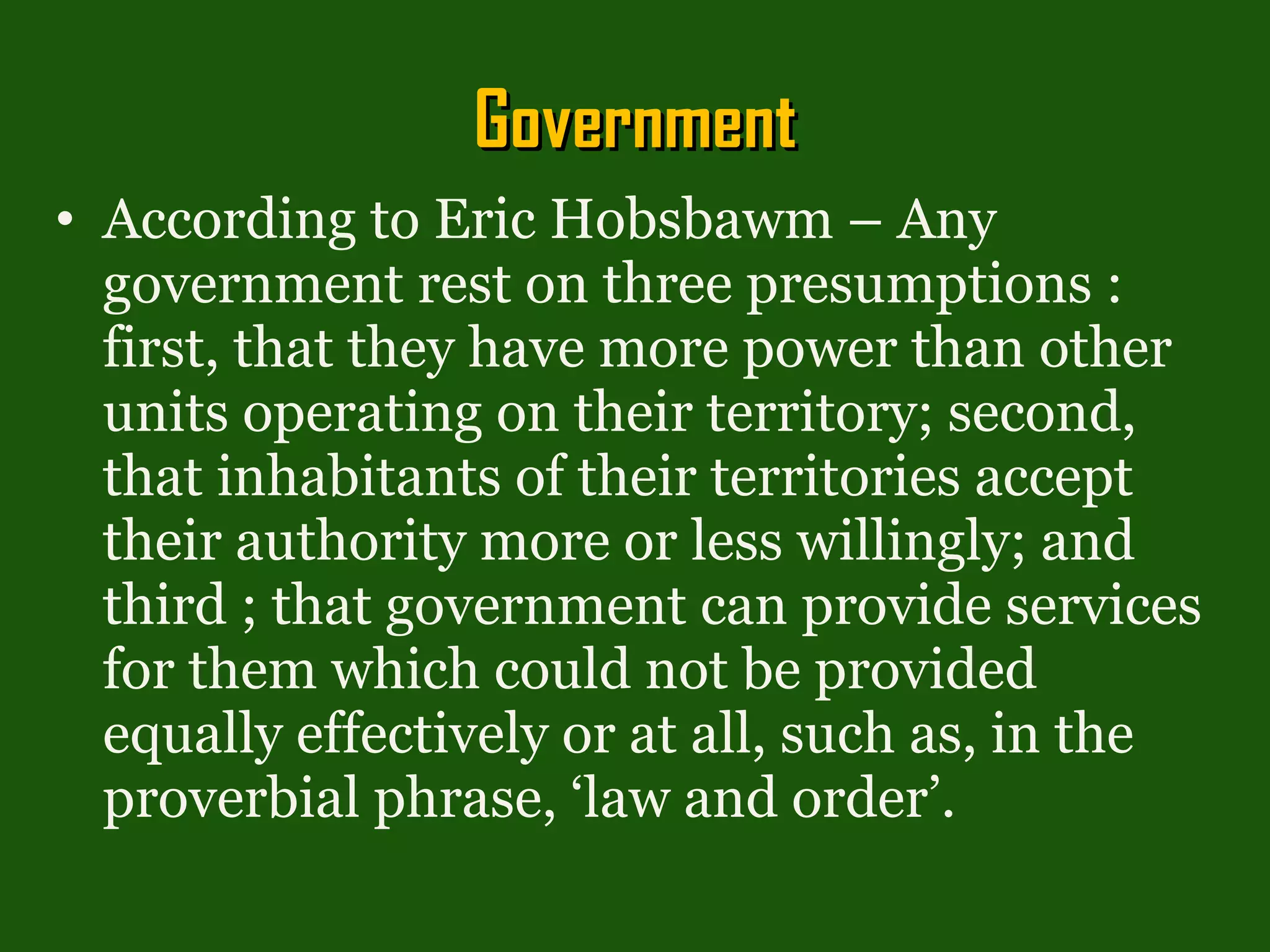 Government According to Eric Hobsbawm – Any government rest on three presumptions : first, that they have more power than other units operating on their territory; second, that inhabitants of their territories accept their authority more or less willingly; and third ; that government can provide services for them which could not be provided equally effectively or at all, such as, in the proverbial phrase, ‘law and order’. 