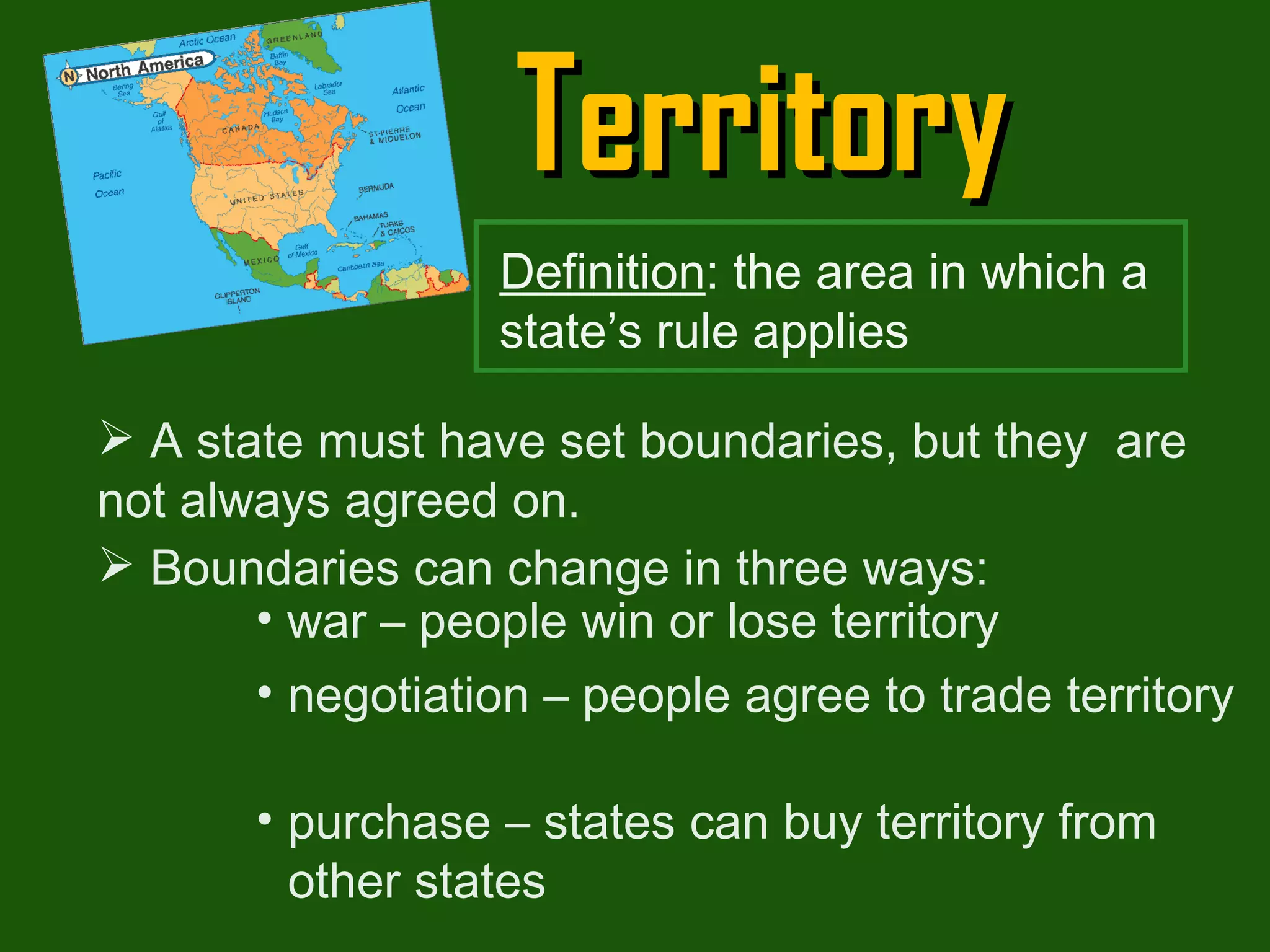 Territory A state must have set boundaries, but they  are not always agreed on. Boundaries can change in three ways: war – people win or lose territory negotiation – people agree to trade territory purchase – states can buy territory from other states  Definition : the area in which a state’s rule applies 