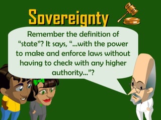 Sovereignty Don’t worry guys!  “ Sovereignty” is just a big word that means a state has the ability to rule within its border as it chooses…  Remember the definition of “state”? It says, “…with the power to make and enforce laws without having to check with any higher authority…”? 