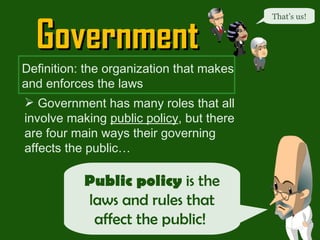 Government That’s us! Definition: the organization that makes and enforces the laws Government has many roles that all involve making  public policy , but there are four main ways their governing affects the public…  Public policy  is the laws and rules that affect the public!  