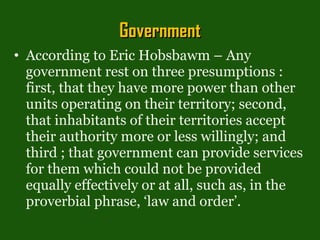 Government According to Eric Hobsbawm – Any government rest on three presumptions : first, that they have more power than other units operating on their territory; second, that inhabitants of their territories accept their authority more or less willingly; and third ; that government can provide services for them which could not be provided equally effectively or at all, such as, in the proverbial phrase, ‘law and order’. 