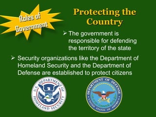 Protecting the Country The government is responsible for defending the territory of the state Security organizations like the Department of Homeland Security and the Department of Defense are established to protect citizens  Roles of Government 