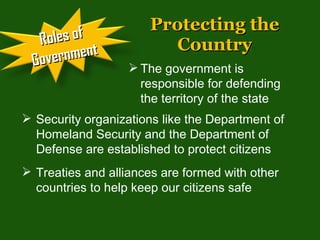 Protecting the Country The government is responsible for defending the territory of the state Security organizations like the Department of Homeland Security and the Department of Defense are established to protect citizens  Treaties and alliances are formed with other countries to help keep our citizens safe Roles of Government 