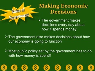Making Economic Decisions The government makes decisions every day about how it spends money The government also makes decisions about how our  economy  is going to function Most public policy set by the government has to do with how money is spent!!  Roles of Government 