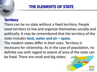 THE ELEMENTS OF STATE 
Territory 
There can be no state without a fixed territory. People 
need territory to live and organize themselves socially and 
politically. It may be remembered that the territory of the 
state includes land, water and air – space. 
The modern states differ in their sizes. Territory is 
necessary for citizenship. As in the case of population, no 
definite size with regard to extent of area of the state can 
be fixed. There are small and big states. 
 