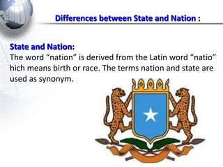 Differences between State and Nation : 
State and Nation: 
The word “nation” is derived from the Latin word “natio” 
hich means birth or race. The terms nation and state are 
used as synonym. 
 