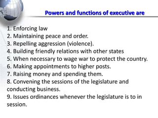 Powers and functions of executive are 
1. Enforcing law 
2. Maintaining peace and order. 
3. Repelling aggression (violence). 
4. Building friendly relations with other states 
5. When necessary to wage war to protect the country. 
6. Making appointments to higher posts. 
7. Raising money and spending them. 
8. Convening the sessions of the legislature and 
conducting business. 
9. Issues ordinances whenever the legislature is to in 
session. 
 