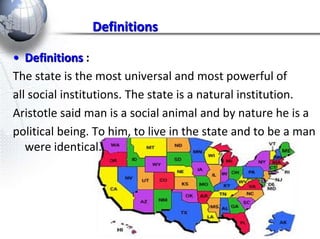 Definitions 
• Definitions : 
The state is the most universal and most powerful of 
all social institutions. The state is a natural institution. 
Aristotle said man is a social animal and by nature he is a 
political being. To him, to live in the state and to be a man 
were identical. 
 
