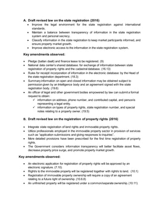 A. Draft revised law on the state registration (2016)
 Improve the legal environment for the state registration against international
standards.
 Maintain a balance between transparency of information in the state registration
system and personal secrecy.
 Classify information in the state registration to keep market participants informed, and
ensure property market growth.
 Improve electronic access to the information in the state registration system.
Key amendments observed:
 Pledge (batlan daalt) and finance lease to be registered. (9)
 National data center’s shared database: for exchange of information between state
registration of property rights and the cadastral database. (16.13)
 Rules for receipt/ incorporation of information in the electronic database: by the Head of
the state registration department. (18.3)
 Summary information on open and closed information may be obtained subject to
permission given by an Intelligence body and an agreement signed with the state
registration body. (19.6)
 An officer of legal and other government bodies empowered by law can submit a formal
request to obtain:
 information on address, phone number, and contributed capital, and person/s
representing a legal entity.
 information on types of property rights, state registration number, and special
notes relating to a property owner. (19.5)
B. Draft revised law on the registration of property rights (2016)
 Integrate state registration of land rights and immovable property rights.
 Utilize professionals employed in the immovable property sector in provision of services
such as “application submissions and giving responses to inquiries”.
 More detailed provisions have been prescribed for the first time registration of property
rights.
 The Government considers information transparency will better facilitate asset flows,
decrease property price surge, and promote property market growth.
Key amendments observed:
 An electronic application for registration of property rights will be approved by an
electronic signature. (7.10)
 Right/s to the immovable property will be registered together with right/s to land. (10.1)
 Registration of immovable property ownership will require a copy of an agreement
relating to a future right of ownership. (10.6.8)
 An unfinished property will be registered under a common/separate ownership. (10.11)
 